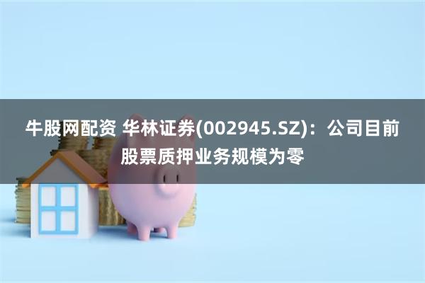 牛股网配资 华林证券(002945.SZ)：公司目前股票质押业务规模为零