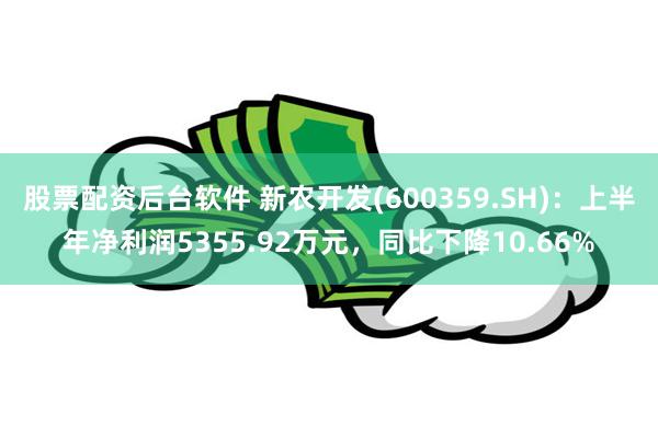 股票配资后台软件 新农开发(600359.SH)：上半年净利润5355.92万元，同比下降10.66%