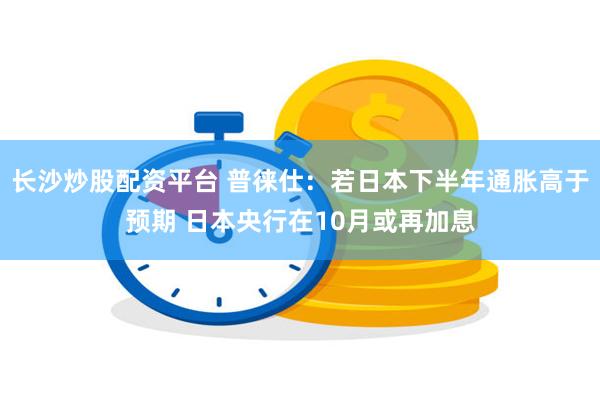 长沙炒股配资平台 普徕仕：若日本下半年通胀高于预期 日本央行在10月或再加息