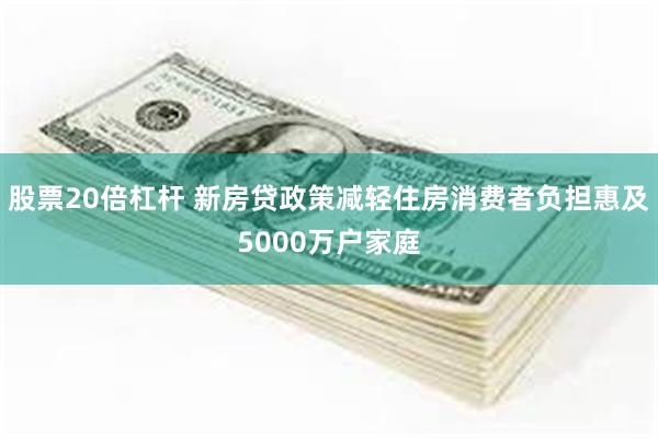 股票20倍杠杆 新房贷政策减轻住房消费者负担惠及5000万户家庭