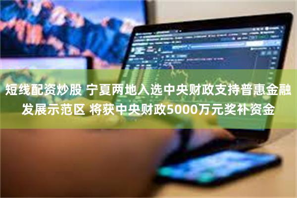 短线配资炒股 宁夏两地入选中央财政支持普惠金融发展示范区 将获中央财政5000万元奖补资金