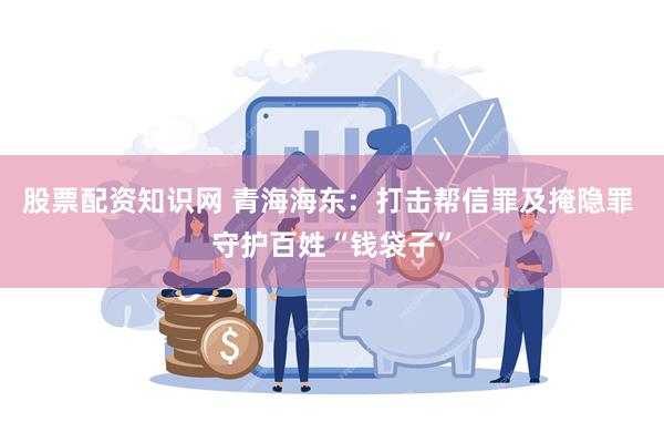 股票配资知识网 青海海东：打击帮信罪及掩隐罪 守护百姓“钱袋子”