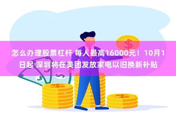 怎么办理股票杠杆 每人最高16000元！10月1日起 深圳将在美团发放家电以旧换新补贴