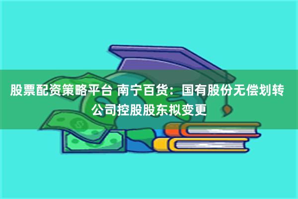 股票配资策略平台 南宁百货：国有股份无偿划转 公司控股股东拟变更