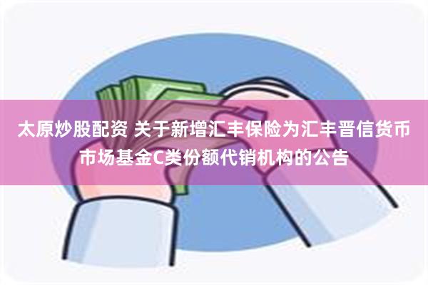 太原炒股配资 关于新增汇丰保险为汇丰晋信货币市场基金C类份额代销机构的公告