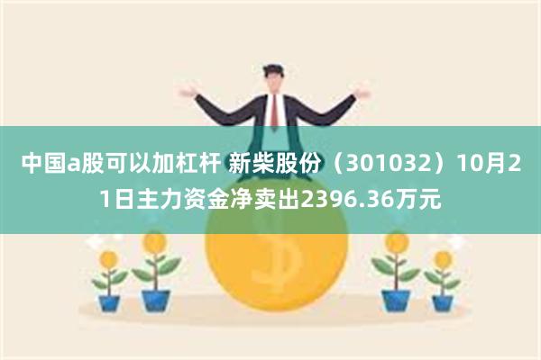 中国a股可以加杠杆 新柴股份（301032）10月21日主力资金净卖出2396.36万元