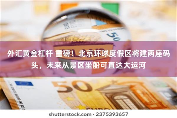 外汇黄金杠杆 重磅！北京环球度假区将建两座码头，未来从景区坐船可直达大运河