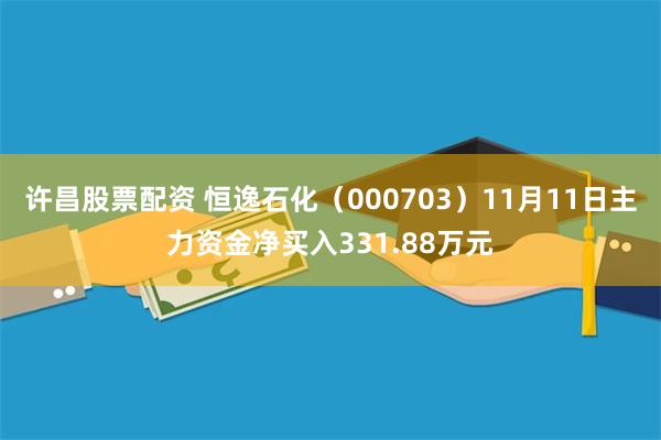 许昌股票配资 恒逸石化（000703）11月11日主力资金净买入331.88万元