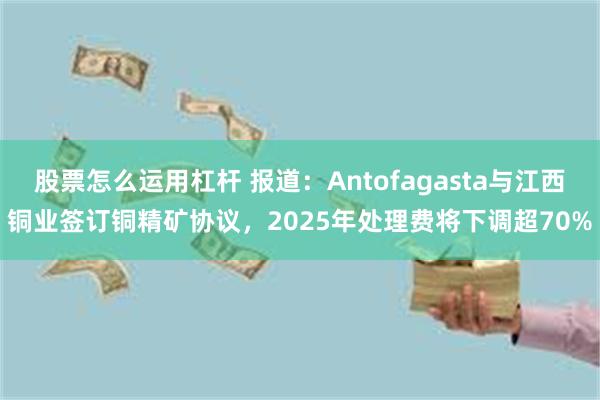 股票怎么运用杠杆 报道：Antofagasta与江西铜业签订铜精矿协议，2025年处理费将下调超70%