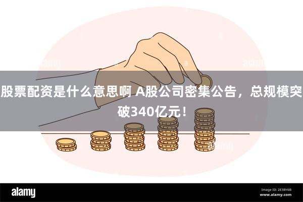 股票配资是什么意思啊 A股公司密集公告，总规模突破340亿元！