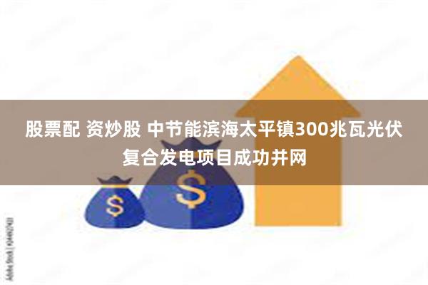 股票配 资炒股 中节能滨海太平镇300兆瓦光伏复合发电项目成功并网