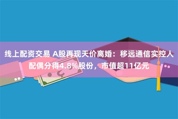 线上配资交易 A股再现天价离婚：移远通信实控人配偶分得4.8%股份，市值超11亿元