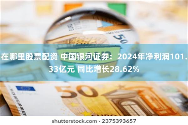 在哪里股票配资 中国银河证券：2024年净利润101.33亿元 同比增长28.62%