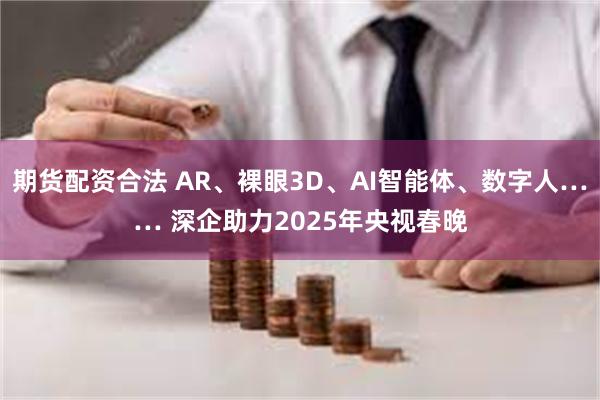 期货配资合法 AR、裸眼3D、AI智能体、数字人…… 深企助力2025年央视春晚