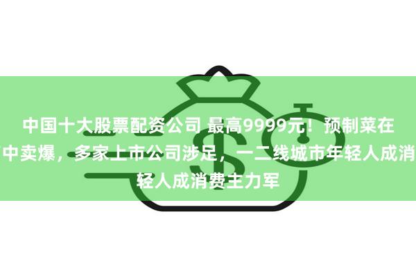 中国十大股票配资公司 最高9999元！预制菜在一片骂声中卖爆，多家上市公司涉足，一二线城市年轻人成消费主力军