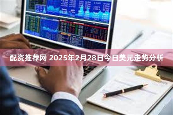 配资推荐网 2025年2月28日今日美元走势分析