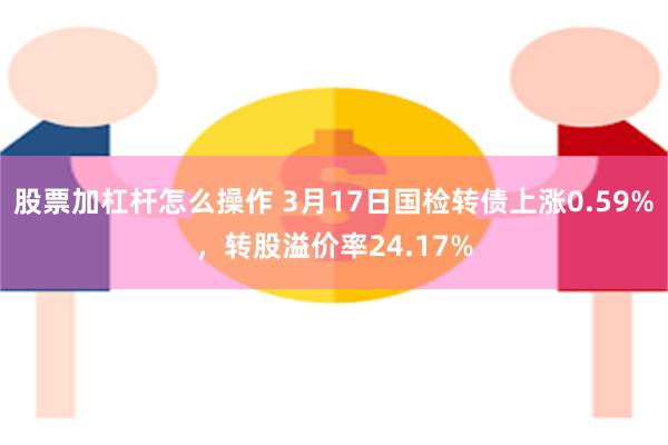 股票加杠杆怎么操作 3月17日国检转债上涨0.59%，转股溢价率24.17%