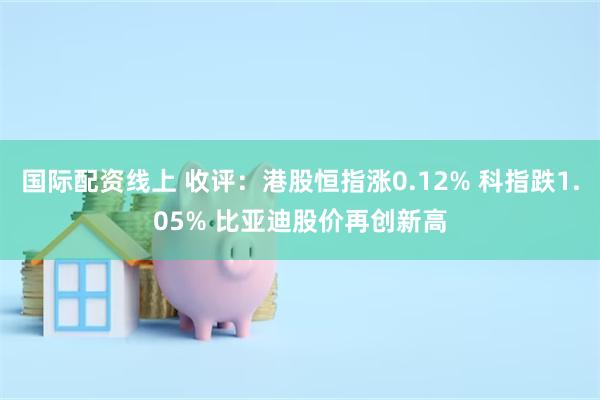 国际配资线上 收评：港股恒指涨0.12% 科指跌1.05% 比亚迪股价再创新高